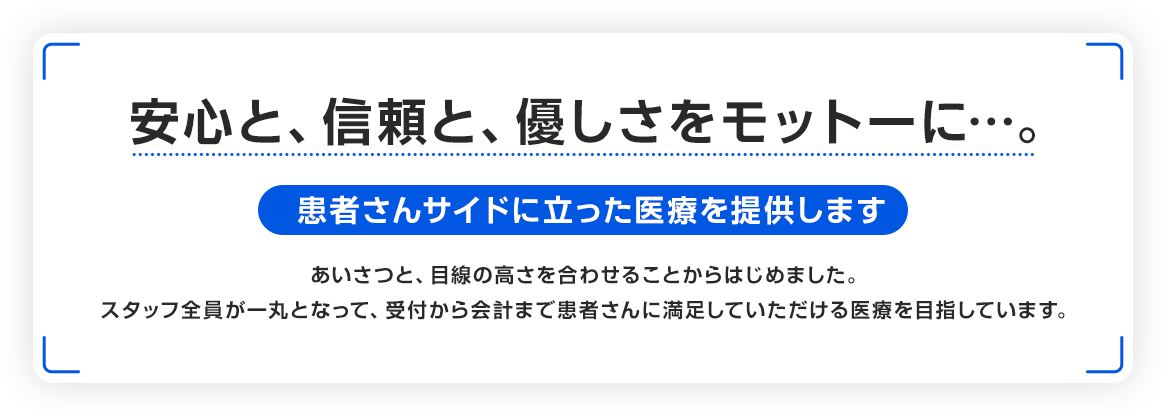 安心と、信頼と、優しさをモットーに…。患者さんサイドに立った医療を提供します。あいさつと、目線の高さを合わせることからはじめました。スタッフ全員が一丸となって、受付から会計まで患者さんに満足していただける医療を目指しています。